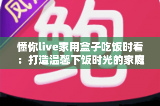 懂你live家用盒子吃饭时看:打造温馨下饭时光的家庭影音好帮手 懂你live家用盒子吃饭时看:打造温馨下饭时光的家庭影音好帮手