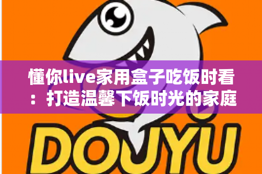 懂你live家用盒子吃饭时看：打造温馨下饭时光的家庭影音好帮手