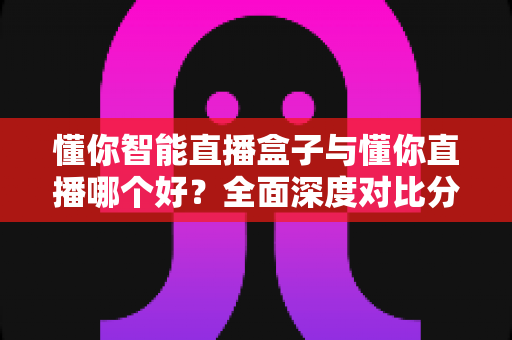 懂你智能直播盒子与懂你直播哪个好？全面深度对比分析，帮你找到最适合的直播神器