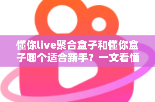 懂你live聚合盒子和懂你盒子哪个适合新手？一文看懂两者差异，选对盒子不踩坑