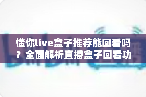 懂你live盒子推荐能回看吗?全面解析直播盒子回看功能与选购避坑指南 懂你live盒子推荐能回看吗?全面解析直播盒子回看功能与选购避坑指南