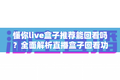 懂你live盒子推荐能回看吗?全面解析直播盒子回看功能与选购避坑指南 懂你live盒子推荐能回看吗?全面解析直播盒子回看功能与选购避坑指南