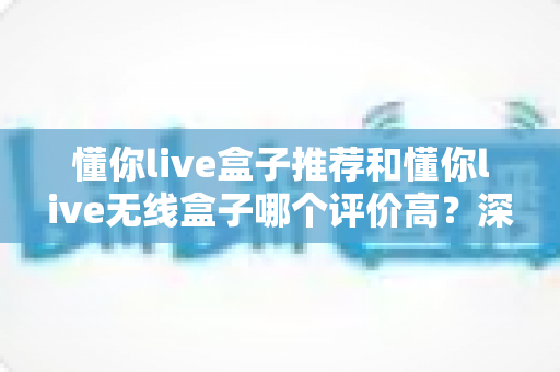 懂你live盒子推荐和懂你live无线盒子哪个评价高？深度对比口碑差异，看完再买不踩坑