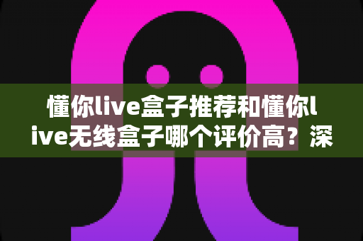 懂你live盒子推荐和懂你live无线盒子哪个评价高？深度对比口碑差异，看完再买不踩坑