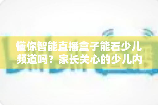 懂你智能直播盒子能看少儿频道吗？家长关心的少儿内容观看全解析