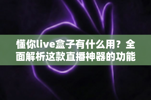 懂你live盒子有什么用?全面解析这款直播神器的功能、场景与真实价值 懂你live盒子有什么用?全面解析这款直播神器的功能、场景与真实价值