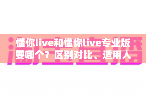懂你live和懂你live专业版要哪个?区别对比、适用人群与选购全攻略 懂你live和懂你live专业版要哪个?区别对比、适用人群与选购全攻略