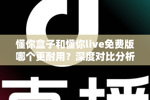 懂你盒子和懂你live免费版哪个更耐用？深度对比分析与长效使用全指南