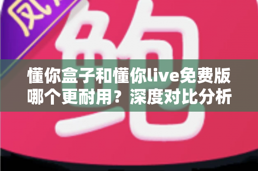 懂你盒子和懂你live免费版哪个更耐用？深度对比分析与长效使用全指南