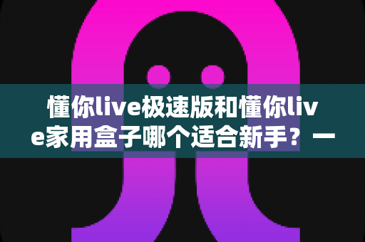 懂你live极速版和懂你live家用盒子哪个适合新手?一文读懂两款设备差异与选购建议 懂你live极速版和懂你live家用盒子哪个适合新手?一文读懂两款设备差异与选购建议
