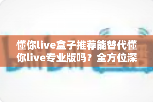 懂你live盒子推荐能替代懂你live专业版吗?全方位深度对比帮你选对版本 懂你live盒子推荐能替代懂你live专业版吗?全方位深度对比帮你选对版本