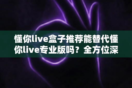 懂你live盒子推荐能替代懂你live专业版吗？全方位深度对比帮你选对版本