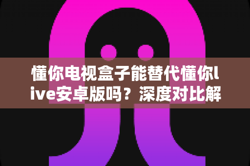 懂你电视盒子能替代懂你live安卓版吗？深度对比解析，帮你找到最适合的观看方案