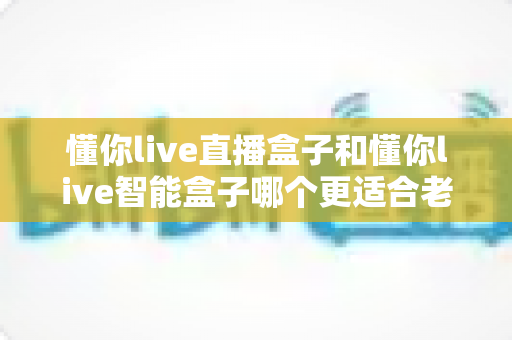 懂你live直播盒子和懂你live智能盒子哪个更适合老人用?一文看懂选购要点,帮爸妈告别看电视难题 懂你live直播盒子和懂你live智能盒子哪个更适合老人用?一文看懂选购要点,帮爸妈告别看电视难题