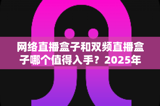 网络直播盒子和双频直播盒子哪个值得入手?2025年最全选购避坑指南 网络直播盒子和双频直播盒子哪个值得入手?2025年最全选购避坑指南