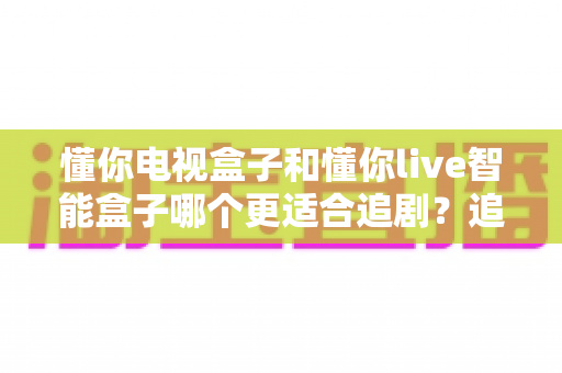 懂你电视盒子和懂你live智能盒子哪个更适合追剧？追剧党必读的深度对比与选购指南