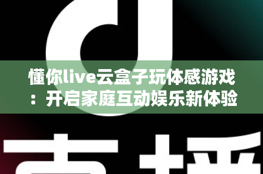 懂你live云盒子玩体感游戏：开启家庭互动娱乐新体验的全方位指南