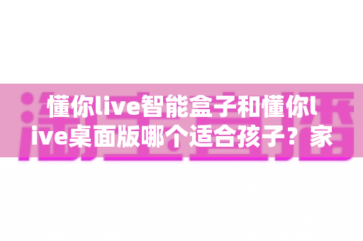 懂你live智能盒子和懂你live桌面版哪个适合孩子？家长必看的深度对比与选购指南