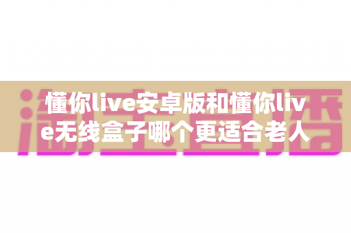 懂你live安卓版和懂你live无线盒子哪个更适合老人用？长辈专属观影设备深度对比与选购指南