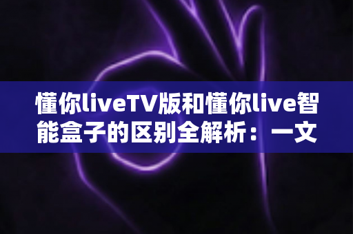 懂你liveTV版和懂你live智能盒子的区别全解析：一文看懂两大版本如何选择，选对设备体验翻倍