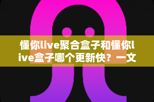 懂你live聚合盒子和懂你live盒子哪个更新快？一文读懂两大版本更新机制与选购指南
