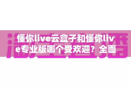 懂你live云盒子和懂你live专业版哪个受欢迎?全面对比解析助你选出最佳直播助手 懂你live云盒子和懂你live专业版哪个受欢迎?全面对比解析助你选出最佳直播助手