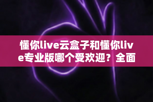 懂你live云盒子和懂你live专业版哪个受欢迎？全面对比解析助你选出最佳直播助手