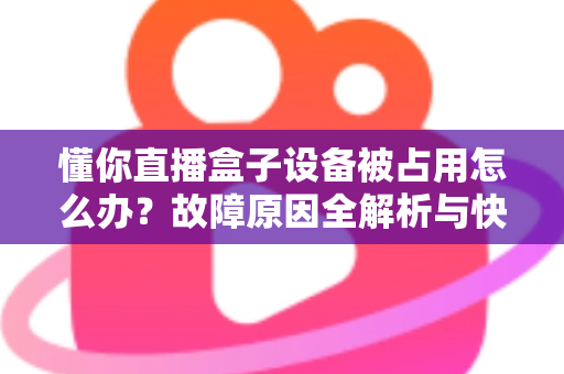 懂你直播盒子设备被占用怎么办?故障原因全解析与快速解决指南 懂你直播盒子设备被占用怎么办?故障原因全解析与快速解决指南