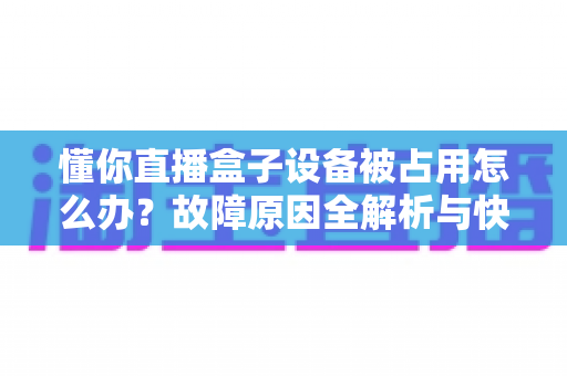 懂你直播盒子设备被占用怎么办?故障原因全解析与快速解决指南 懂你直播盒子设备被占用怎么办?故障原因全解析与快速解决指南