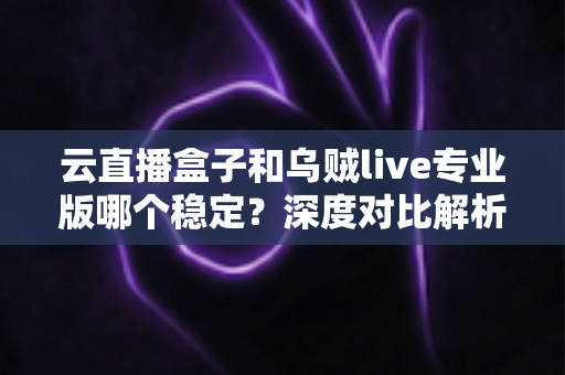 云直播盒子和乌贼live专业版哪个稳定？深度对比解析助你选出更靠谱的直播推流方案