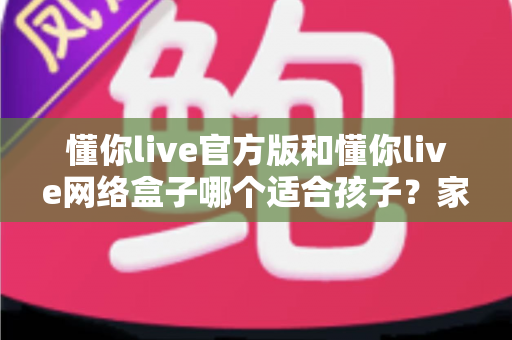 懂你live官方版和懂你live网络盒子哪个适合孩子？家长必看的详细对比与选购指南