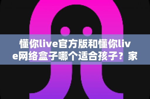 懂你live官方版和懂你live网络盒子哪个适合孩子？家长必看的详细对比与选购指南