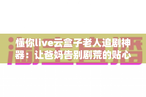 懂你live云盒子老人追剧神器:让爸妈告别剧荒的贴心陪伴之选 懂你live云盒子老人追剧神器:让爸妈告别剧荒的贴心陪伴之选