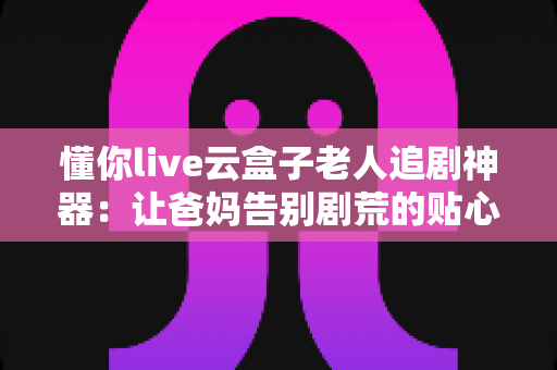懂你live云盒子老人追剧神器：让爸妈告别剧荒的贴心陪伴之选