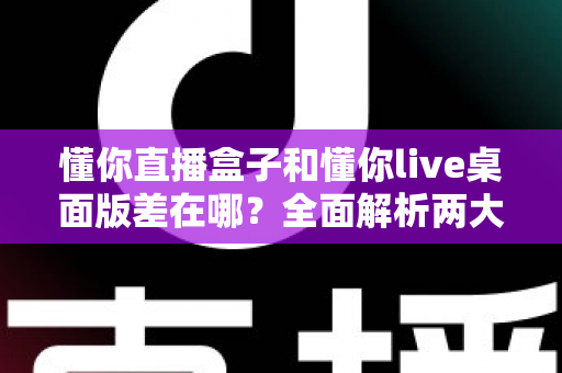 懂你直播盒子和懂你live桌面版差在哪?全面解析两大版本的核心区别与选择建议 懂你直播盒子和懂你live桌面版差在哪?全面解析两大版本的核心区别与选择建议