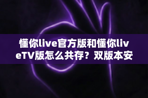 懂你live官方版和懂你liveTV版怎么共存?双版本安装使用全攻略详解 懂你live官方版和懂你liveTV版怎么共存?双版本安装使用全攻略详解