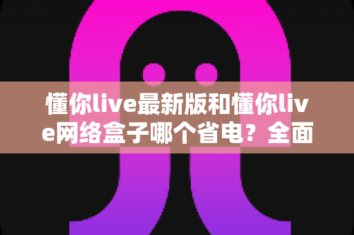 懂你live最新版和懂你live网络盒子哪个省电？全面对比分析与省电指南