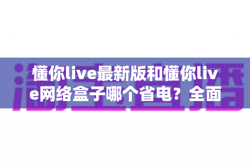 懂你live最新版和懂你live网络盒子哪个省电？全面对比分析与省电指南