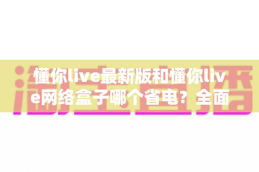懂你live最新版和懂你live网络盒子哪个省电？全面对比分析与省电指南