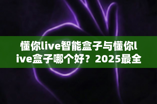 懂你live智能盒子与懂你live盒子哪个好?2025最全选购对比指南帮你一次选对 懂你live智能盒子与懂你live盒子哪个好?2025最全选购对比指南帮你一次选对