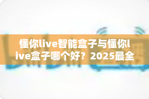 懂你live智能盒子与懂你live盒子哪个好?2025最全选购对比指南帮你一次选对 懂你live智能盒子与懂你live盒子哪个好?2025最全选购对比指南帮你一次选对