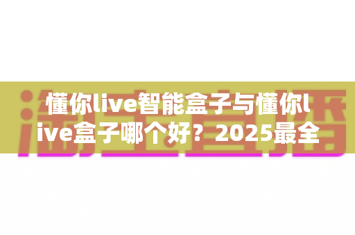 懂你live智能盒子与懂你live盒子哪个好？2025最全选购对比指南帮你一次选对