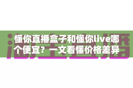 懂你直播盒子和懂你live哪个便宜？一文看懂价格差异与省钱选购攻略