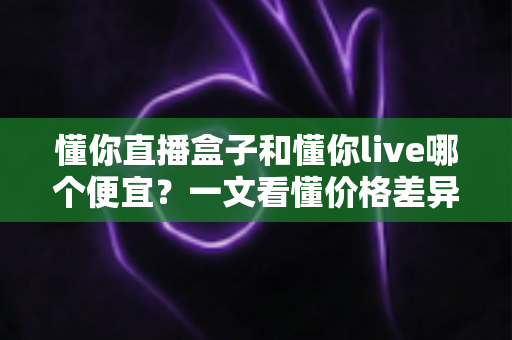 懂你直播盒子和懂你live哪个便宜？一文看懂价格差异与省钱选购攻略
