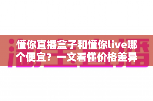 懂你直播盒子和懂你live哪个便宜？一文看懂价格差异与省钱选购攻略