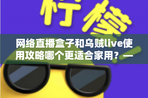 网络直播盒子和乌贼live使用攻略哪个更适合家用?——家庭直播观影方案深度对比与实用选购指南 网络直播盒子和乌贼live使用攻略哪个更适合家用?——家庭直播观影方案深度对比与实用选购指南