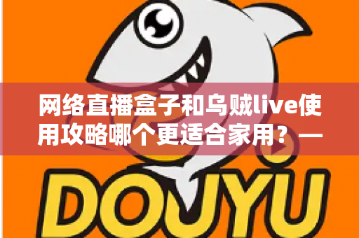 网络直播盒子和乌贼live使用攻略哪个更适合家用？——家庭直播观影方案深度对比与实用选购指南