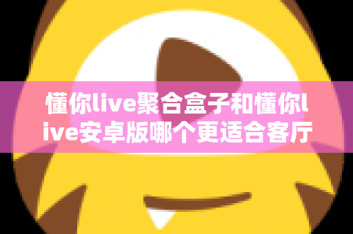 懂你live聚合盒子和懂你live安卓版哪个更适合客厅？一篇文章帮你选对家庭观影方案