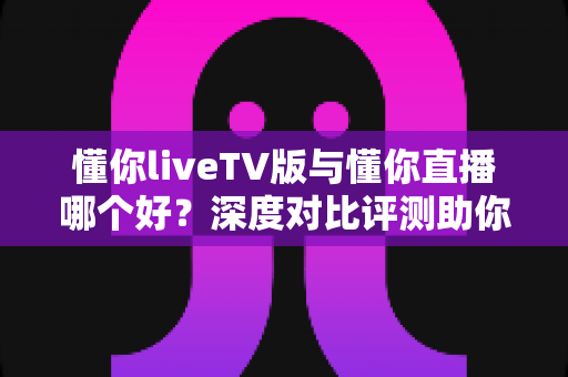 懂你liveTV版与懂你直播哪个好?深度对比评测助你选对观影利器 懂你liveTV版与懂你直播哪个好?深度对比评测助你选对观影利器