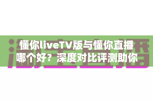 懂你liveTV版与懂你直播哪个好?深度对比评测助你选对观影利器 懂你liveTV版与懂你直播哪个好?深度对比评测助你选对观影利器